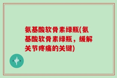 氨基酸软骨素绿瓶(氨基酸软骨素绿瓶，缓解关节疼痛的关键)