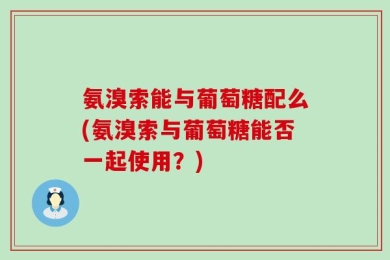 氨溴索能与葡萄糖配么(氨溴索与葡萄糖能否一起使用？)