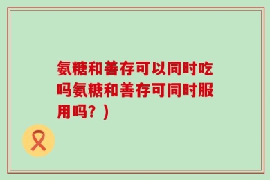 氨糖和善存可以同时吃吗氨糖和善存可同时服用吗？)