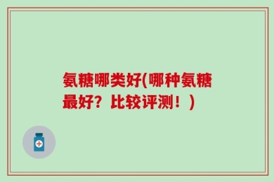 氨糖哪类好(哪种氨糖最好？比较评测！)
