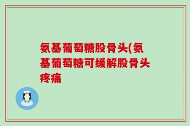 氨基葡萄糖股骨头(氨基葡萄糖可缓解股骨头疼痛