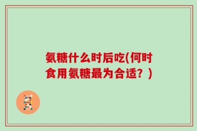 氨糖什么时后吃(何时食用氨糖最为合适？)
