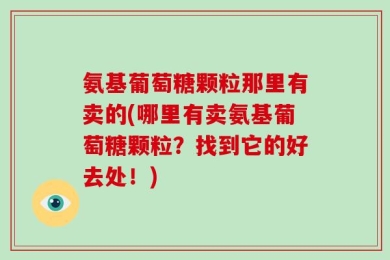 氨基葡萄糖颗粒那里有卖的(哪里有卖氨基葡萄糖颗粒？找到它的好去处！)