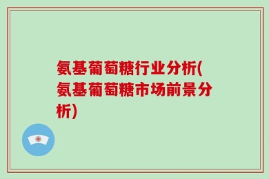 氨基葡萄糖行业分析(氨基葡萄糖市场前景分析)
