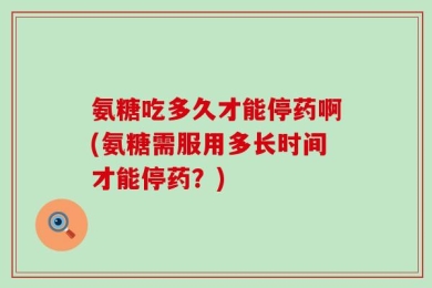 氨糖吃多久才能停药啊(氨糖需服用多长时间才能停药？)