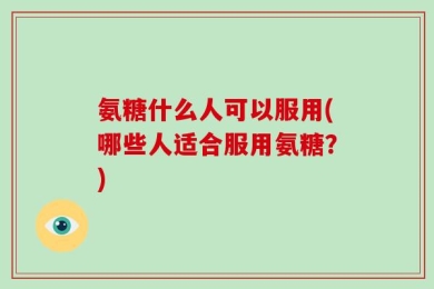 氨糖什么人可以服用(哪些人适合服用氨糖？)