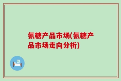 氨糖产品市场(氨糖产品市场走向分析)