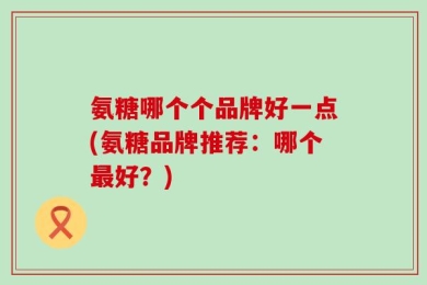 氨糖哪个个品牌好一点(氨糖品牌推荐：哪个最好？)