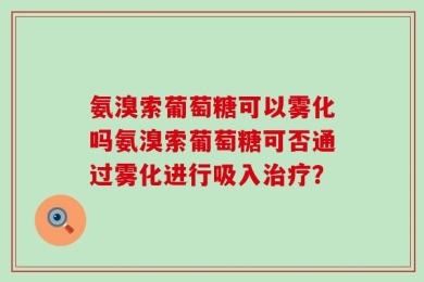 氨溴索葡萄糖可以雾化吗氨溴索葡萄糖可否通过雾化进行吸入治疗？