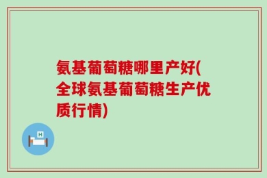 氨基葡萄糖哪里产好(全球氨基葡萄糖生产优质行情)