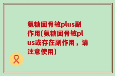 氨糖固骨敏plus副作用(氨糖固骨敏plus或存在副作用，请注意使用)