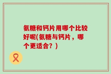 氨糖和钙片用哪个比较好呢(氨糖与钙片，哪个更适合？)