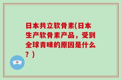 日本共立软骨素(日本生产软骨素产品，受到全球青睐的原因是什么？)