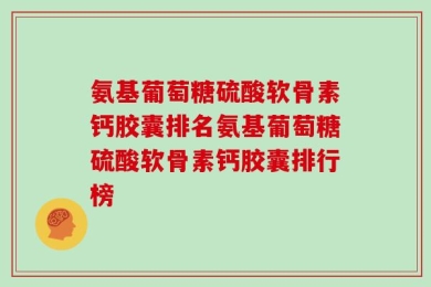 氨基葡萄糖硫酸软骨素钙胶囊排名氨基葡萄糖硫酸软骨素钙胶囊排行榜
