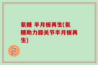 氨糖 半月板再生(氨糖助力膝关节半月板再生)