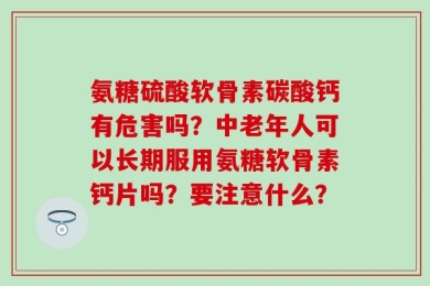 氨糖硫酸软骨素碳酸钙有危害吗？中老年人可以长期服用氨糖软骨素钙片吗？要注意什么？