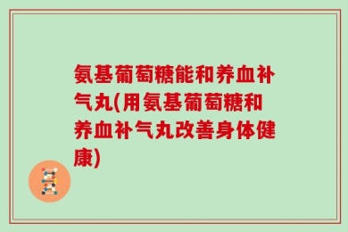 氨基葡萄糖能和养血补气丸(用氨基葡萄糖和养血补气丸改善身体健康)
