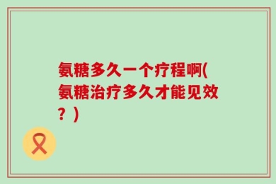 氨糖多久一个疗程啊(氨糖治疗多久才能见效？)