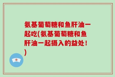 氨基葡萄糖和鱼肝油一起吃(氨基葡萄糖和鱼肝油一起摄入的益处！)