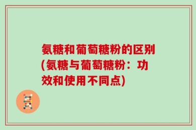 氨糖和葡萄糖粉的区别(氨糖与葡萄糖粉：功效和使用不同点)