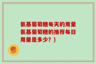 氨基葡萄糖每天的用量氨基葡萄糖的推荐每日用量是多少？)
