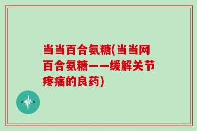 当当百合氨糖(当当网百合氨糖——缓解关节疼痛的良药)