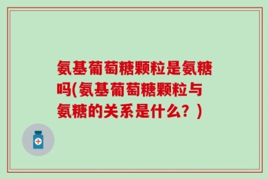 氨基葡萄糖颗粒是氨糖吗(氨基葡萄糖颗粒与氨糖的关系是什么？)