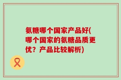氨糖哪个国家产品好(哪个国家的氨糖品质更优？产品比较解析)