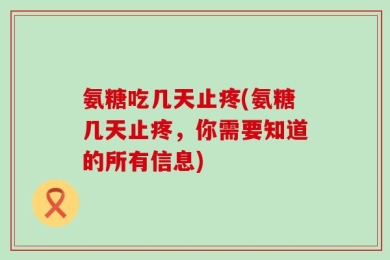氨糖吃几天止疼(氨糖几天止疼，你需要知道的所有信息)
