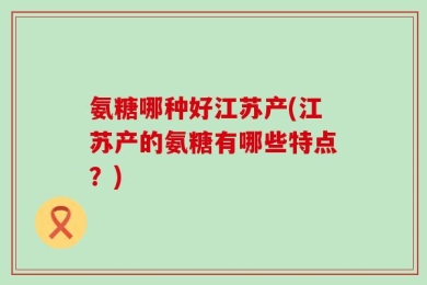 氨糖哪种好江苏产(江苏产的氨糖有哪些特点？)