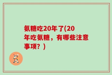 氨糖吃20年了(20年吃氨糖，有哪些注意事项？)