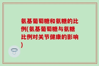 氨基葡萄糖和氨糖的比例(氨基葡萄糖与氨糖比例对关节健康的影响)