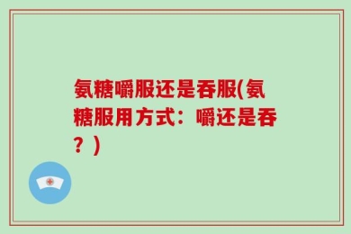 氨糖嚼服还是吞服(氨糖服用方式：嚼还是吞？)