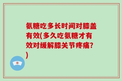 氨糖吃多长时间对膝盖有效(多久吃氨糖才有效对缓解膝关节疼痛？)