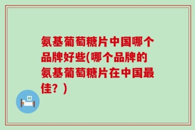 氨基葡萄糖片中国哪个品牌好些(哪个品牌的氨基葡萄糖片在中国最佳？)
