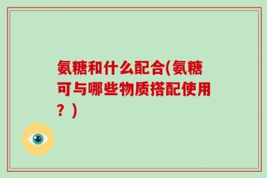 氨糖和什么配合(氨糖可与哪些物质搭配使用？)