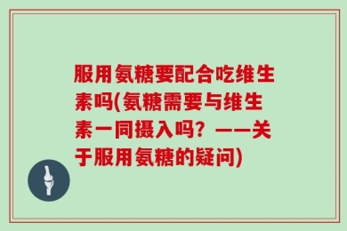服用氨糖要配合吃维生素吗(氨糖需要与维生素一同摄入吗？——关于服用氨糖的疑问)