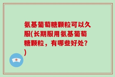 氨基葡萄糖颗粒可以久服(长期服用氨基葡萄糖颗粒，有哪些好处？)
