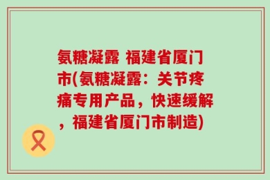 氨糖凝露 福建省厦门市(氨糖凝露：关节疼痛专用产品，快速缓解，福建省厦门市制造)