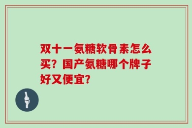 双十一氨糖软骨素怎么买？国产氨糖哪个牌子好又便宜？