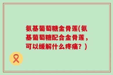 氨基葡萄糖金骨莲(氨基葡萄糖配合金骨莲，可以缓解什么疼痛？)
