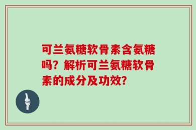 可兰氨糖软骨素含氨糖吗？解析可兰氨糖软骨素的成分及功效？