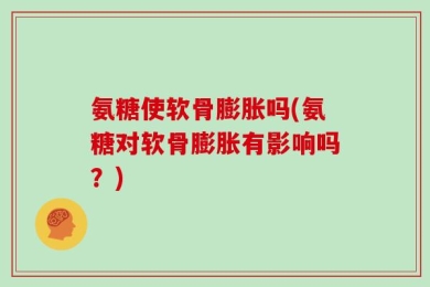 氨糖使软骨膨胀吗(氨糖对软骨膨胀有影响吗？)
