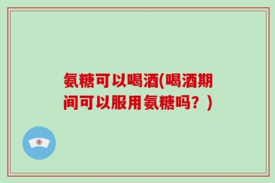氨糖可以喝酒(喝酒期间可以服用氨糖吗？)
