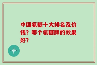 中国氨糖十大排名及价钱？哪个氨糖牌的效果好？