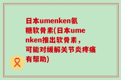 日本umenken氨糖软骨素(日本umenken推出软骨素，可能对缓解关节炎疼痛有帮助)