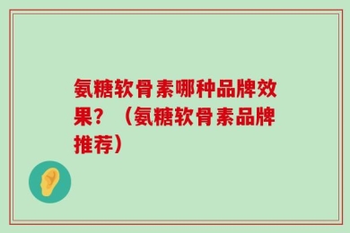氨糖软骨素哪种品牌效果？（氨糖软骨素品牌推荐）