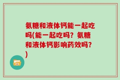 氨糖和液体钙能一起吃吗(能一起吃吗？氨糖和液体钙影响药效吗？)