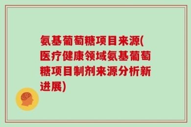 氨基葡萄糖项目来源(医疗健康领域氨基葡萄糖项目制剂来源分析新进展)