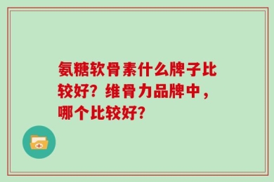 氨糖软骨素什么牌子比较好？维骨力品牌中，哪个比较好？